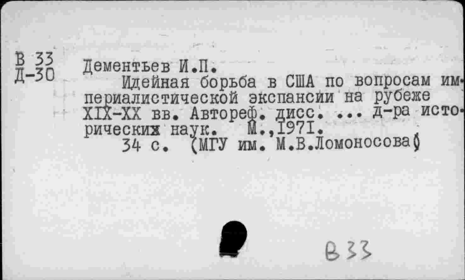 ﻿В 33
д-зо
Дементьев И.П.
Идейная борьба в США по вопросам империалистической экспансии на рубеже Х1Х-ХХ вв. Автореф. дисс. ... Д-ра исторических наук. м.,1971.	.
34 с. (МГУ им. М.В.Ломоносова}